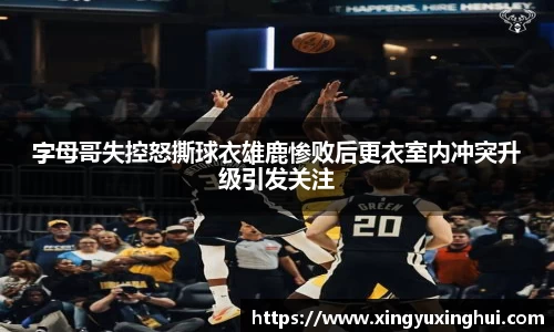 字母哥失控怒撕球衣雄鹿惨败后更衣室内冲突升级引发关注